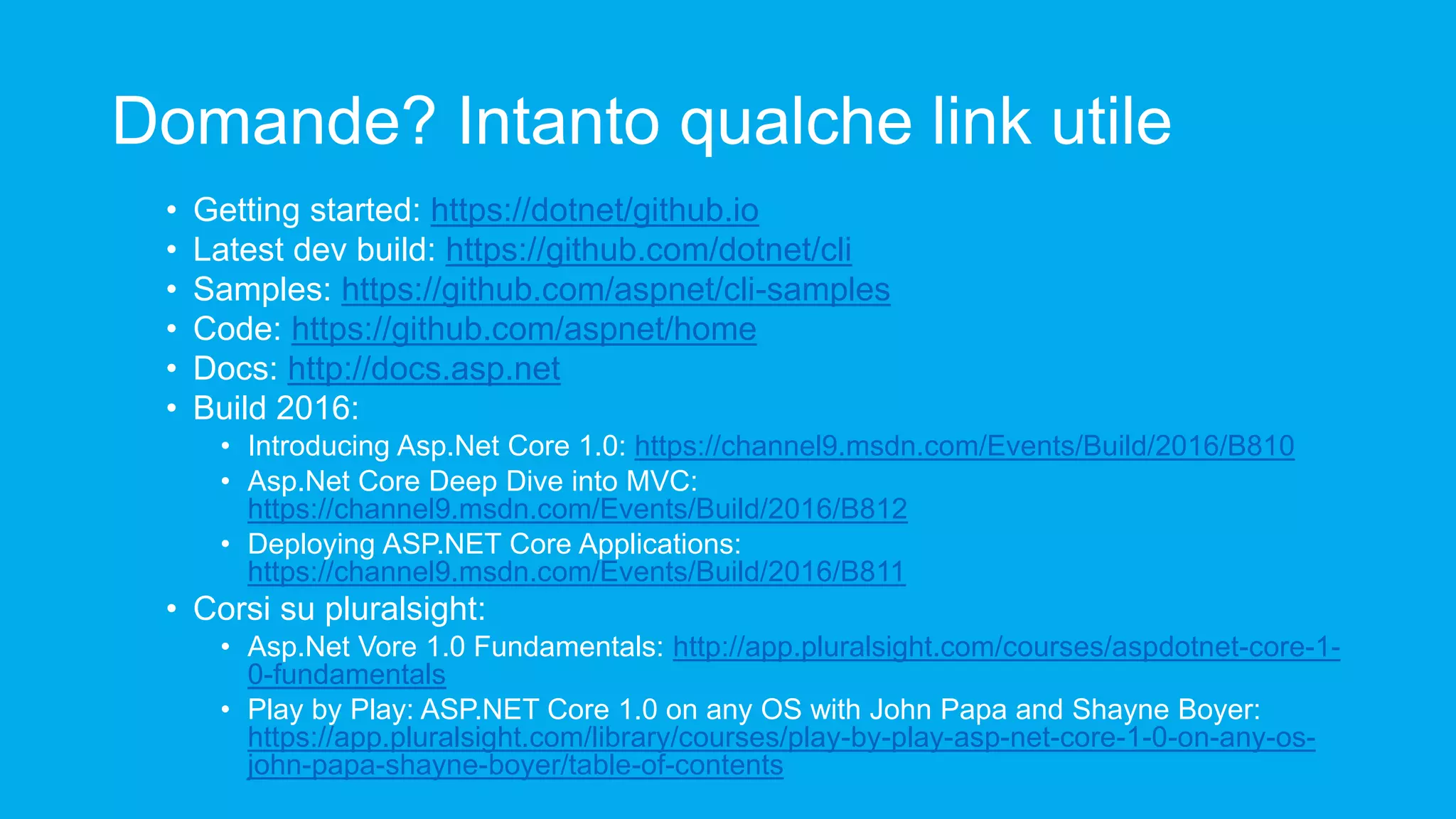 Domande? Intanto qualche link utile • Getting started: https://dotnet/github.io • Latest dev build: https://github.com/dotnet/cli • Samples: https://github.com/aspnet/cli-samples • Code: https://github.com/aspnet/home • Docs: http://docs.asp.net • Build 2016: • Introducing Asp.Net Core 1.0: https://channel9.msdn.com/Events/Build/2016/B810 • Asp.Net Core Deep Dive into MVC: https://channel9.msdn.com/Events/Build/2016/B812 • Deploying ASP.NET Core Applications: https://channel9.msdn.com/Events/Build/2016/B811 • Corsi su pluralsight: • Asp.Net Vore 1.0 Fundamentals: http://app.pluralsight.com/courses/aspdotnet-core-1- 0-fundamentals • Play by Play: ASP.NET Core 1.0 on any OS with John Papa and Shayne Boyer: https://app.pluralsight.com/library/courses/play-by-play-asp-net-core-1-0-on-any-os- john-papa-shayne-boyer/table-of-contents 