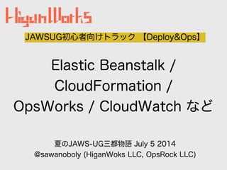 Elastic Beanstalk /
CloudFormation /
OpsWorks / CloudWatch など
JAWSUG初心者向けトラック 【Deploy&Ops】
夏のJAWS-UG三都物語 July 5 2014
@sawanoboly (HiganWoks LLC, OpsRock LLC)
 