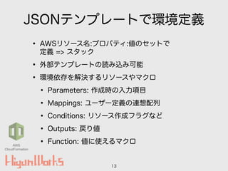 JSONテンプレートで環境定義
• AWSリソース名:プロパティ:値のセットで 
定義 => スタック
• 外部テンプレートの読み込み可能
• 環境依存を解決するリソースやマクロ
• Parameters: 作成時の入力項目
• Mappings: ユーザー定義の連想配列
• Conditions: リソース作成フラグなど
• Outputs: 戻り値
• Function: 値に使えるマクロ
13
AWS
CloudFormation
 
