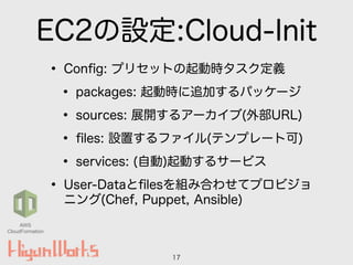 EC2の設定:Cloud-Init
• Conﬁg: プリセットの起動時タスク定義
• packages: 起動時に追加するパッケージ
• sources: 展開するアーカイブ(外部URL)
• ﬁles: 設置するファイル(テンプレート可)
• services: (自動)起動するサービス
• User-Dataとﬁlesを組み合わせてプロビジョ
ニング(Chef, Puppet, Ansible)
17
AWS
CloudFormation
 