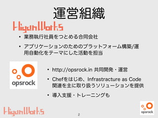 運営組織
2
• 業務執行社員をつとめる合同会社
• アプリケーションのためのプラットフォーム構築/運
用自動化をテーマにした活動を担当
• http://opsrock.in 共同開発・運営
• Chefをはじめ、Infrastracture as Code
関連を主に取り扱うソリューションを提供
• 導入支援・トレーニングも
 