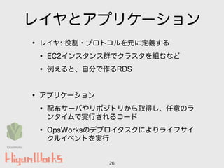 レイヤとアプリケーション
• レイヤ: 役割・プロトコルを元に定義する
• EC2インスタンス群でクラスタを組むなど
• 例えると、自分で作るRDS
!
• アプリケーション
• 配布サーバやリポジトリから取得し、任意のラ
ンタイムで実行されるコード
• OpsWorksのデプロイタスクによりライフサイ
クルイベントを実行
26
OpsWorks
 