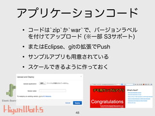 Elastic Beanstalk
アプリケーションコード
• コードは`zip`か`war`で、バージョンラベル
を付けてアップロード (※一部 S3サポート)
• またはEclipse、gitの拡張でPush
• サンプルアプリも用意されている
• スケールできるように作っておく
48
 