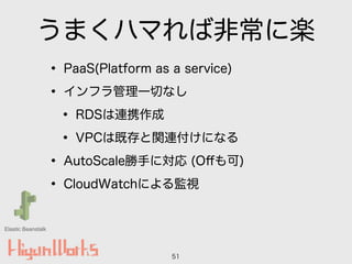 うまくハマれば非常に楽
• PaaS(Platform as a service)
• インフラ管理一切なし
• RDSは連携作成
• VPCは既存と関連付けになる
• AutoScale勝手に対応 (Oﬀも可)
• CloudWatchによる監視
51
Elastic Beanstalk
 