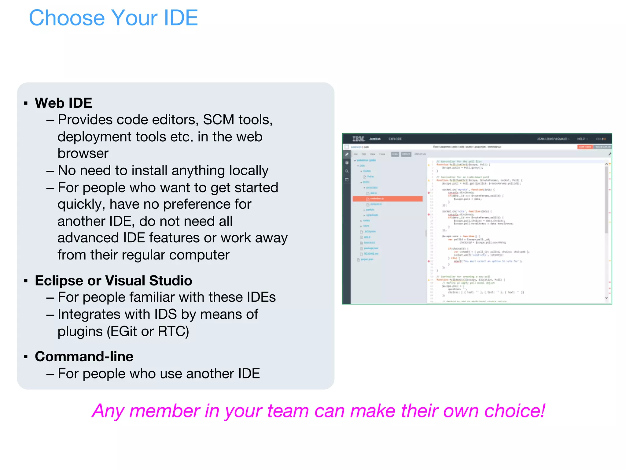 Choose Your IDE
▪  Web IDE
– Provides code editors, SCM tools,
deployment tools etc. in the web
browser
– No need to install anything locally
– For people who want to get started
quickly, have no preference for
another IDE, do not need all
advanced IDE features or work away
from their regular computer
▪  Eclipse or Visual Studio
– For people familiar with these IDEs
– Integrates with IDS by means of
plugins (EGit or RTC)
▪  Command-line
– For people who use another IDE
Any member in your team can make their own choice!
 