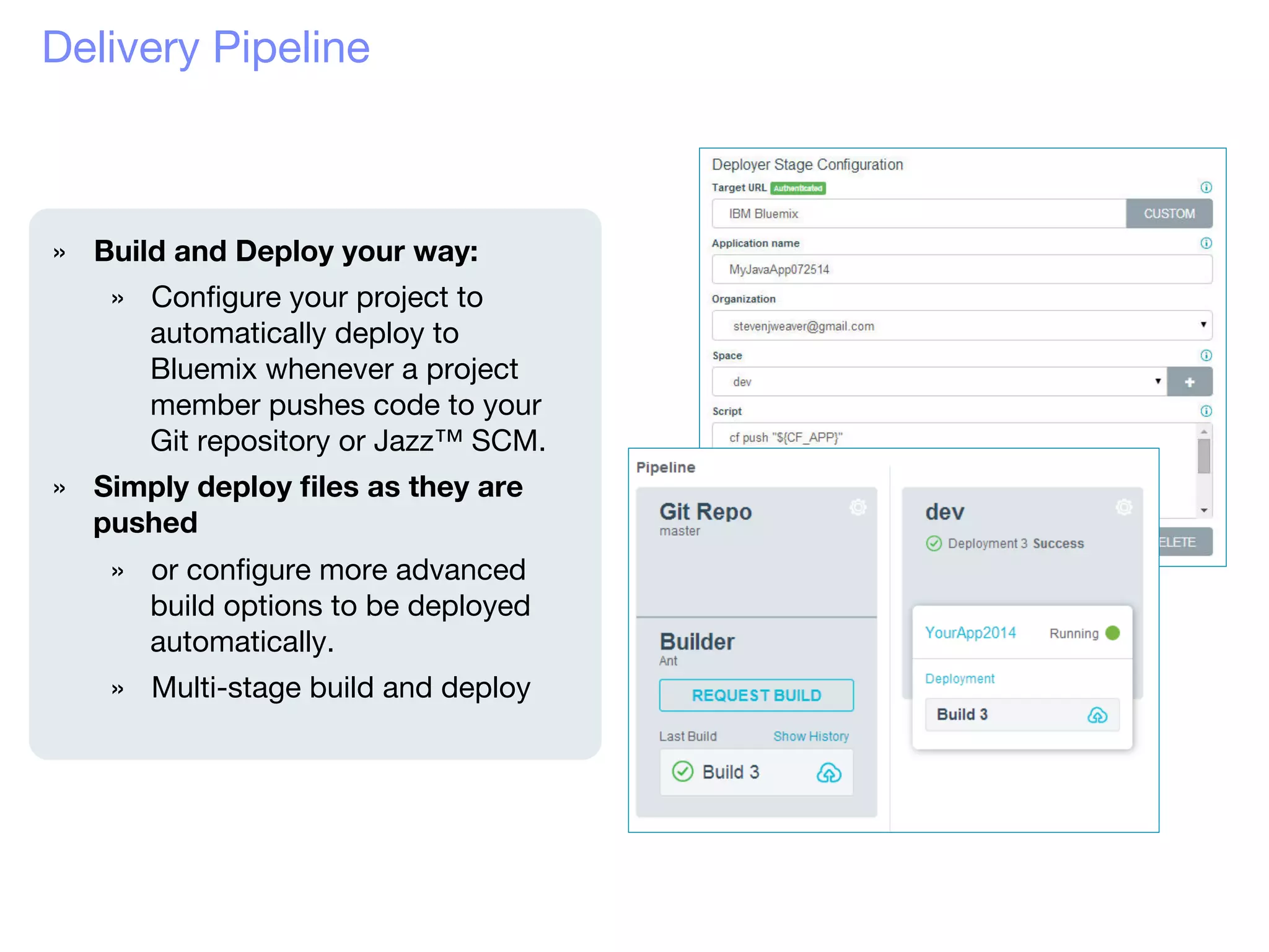 Delivery Pipeline
»  Build and Deploy your way:
»  Conﬁgure your project to
automatically deploy to
Bluemix whenever a project
member pushes code to your
Git repository or Jazz™ SCM. 
»  Simply deploy ﬁles as they are
pushed
»  or conﬁgure more advanced
build options to be deployed
automatically.
»  Multi-stage build and deploy

 