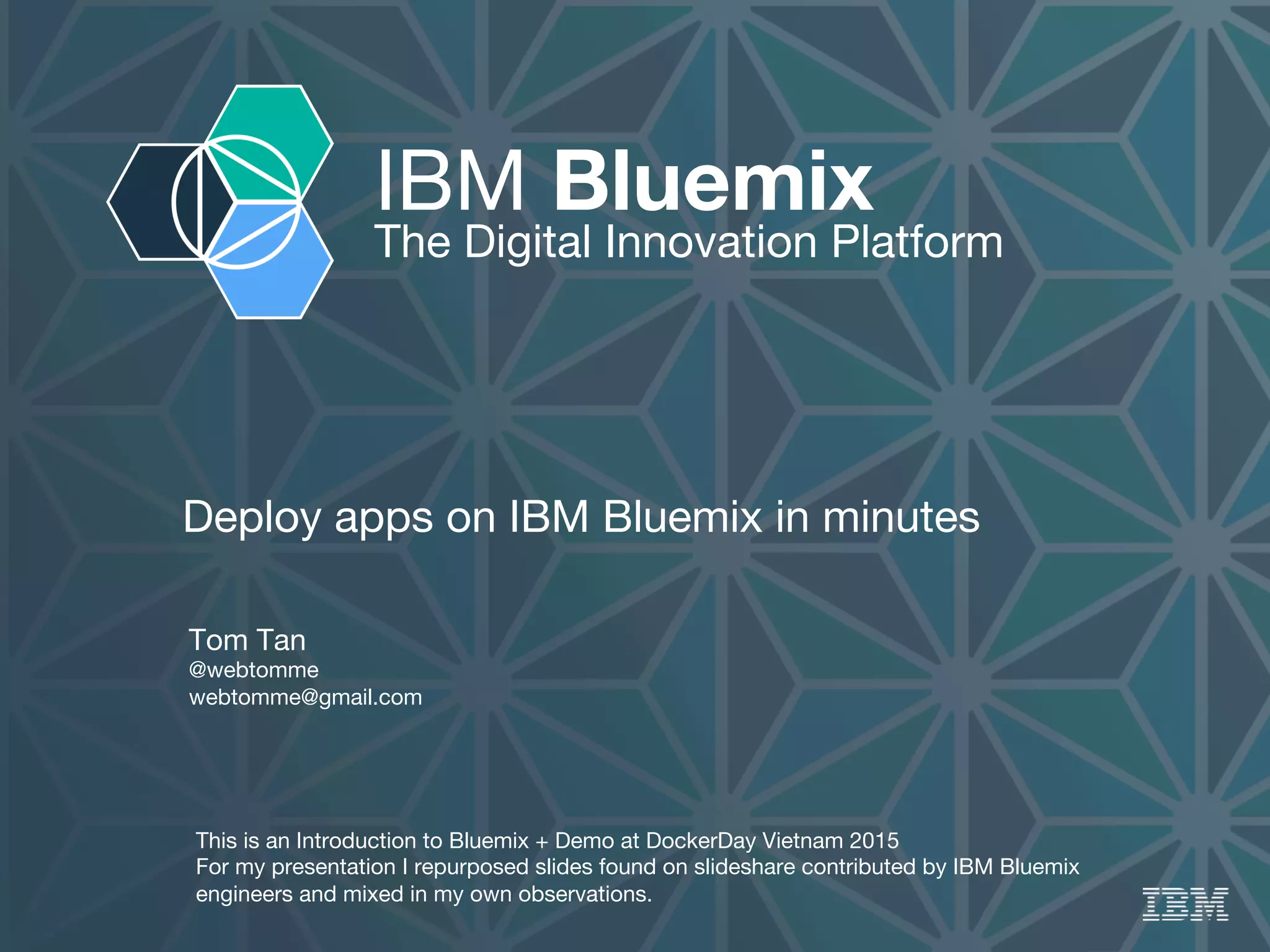 IBM Bluemix
The Digital Innovation Platform
Deploy apps on IBM Bluemix in minutes

Tom Tan 
@webtomme
webtomme@gmail.com
This is an Introduction to Bluemix + Demo at DockerDay Vietnam 2015
For my presentation I repurposed slides found on slideshare contributed by IBM Bluemix
engineers and mixed in my own observations.
 