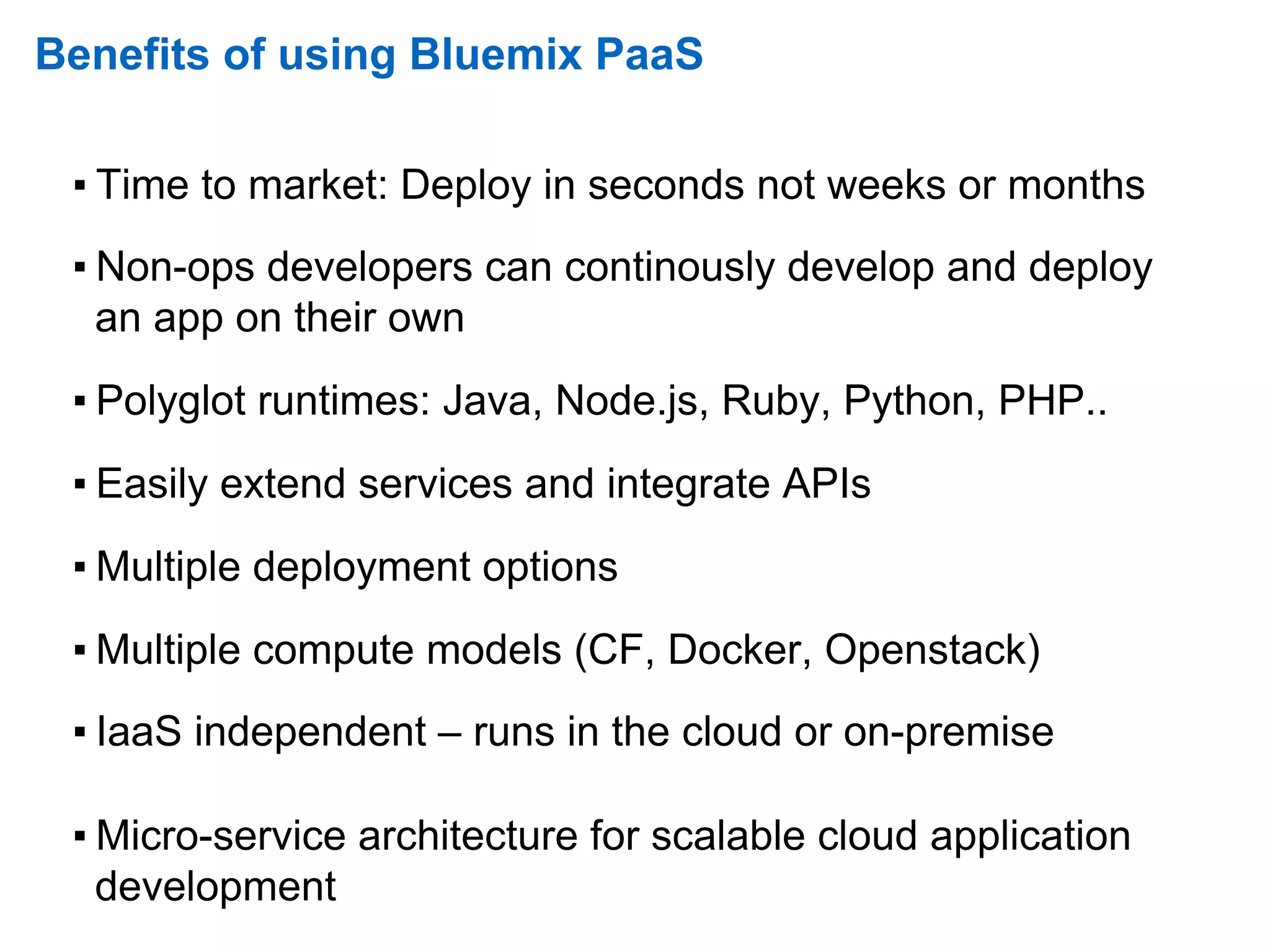 Benefits of using Bluemix PaaS
▪ Time to market: Deploy in seconds not weeks or months
▪ Non-ops developers can continously develop and deploy
an app on their own
▪ Polyglot runtimes: Java, Node.js, Ruby, Python, PHP..
▪ Easily extend services and integrate APIs
▪ Multiple deployment options
▪ Multiple compute models (CF, Docker, Openstack)
▪ IaaS independent – runs in the cloud or on-premise
▪ Micro-service architecture for scalable cloud application
development
 