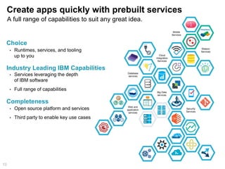 Create apps quickly with prebuilt services
10
•  Runtimes, services, and tooling
up to you
Choice
Industry Leading IBM Capabilities
•  Services leveraging the depth
of IBM software
•  Full range of capabilities
Completeness
•  Open source platform and services
•  Third party to enable key use cases
Security
Services
Web and
application
services
Cloud
Integration
Services
Mobile
Services
Database
services
Big Data
services
Watson
Services
A full range of capabilities to suit any great idea.
 