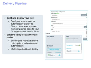 Delivery Pipeline
»  Build and Deploy your way:
»  Conﬁgure your project to
automatically deploy to
Bluemix whenever a project
member pushes code to your
Git repository or Jazz™ SCM. 
»  Simply deploy ﬁles as they are
pushed
»  or conﬁgure more advanced
build options to be deployed
automatically.
»  Multi-stage build and deploy

 