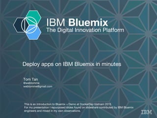IBM Bluemix
The Digital Innovation Platform
Deploy apps on IBM Bluemix in minutes

Tom Tan 
@webtomme
webtomme@gmail.com
This is an Introduction to Bluemix + Demo at DockerDay Vietnam 2015
For my presentation I repurposed slides found on slideshare contributed by IBM Bluemix
engineers and mixed in my own observations.
 