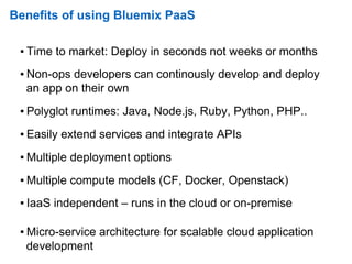 Benefits of using Bluemix PaaS
▪ Time to market: Deploy in seconds not weeks or months
▪ Non-ops developers can continously develop and deploy
an app on their own
▪ Polyglot runtimes: Java, Node.js, Ruby, Python, PHP..
▪ Easily extend services and integrate APIs
▪ Multiple deployment options
▪ Multiple compute models (CF, Docker, Openstack)
▪ IaaS independent – runs in the cloud or on-premise
▪ Micro-service architecture for scalable cloud application
development
 