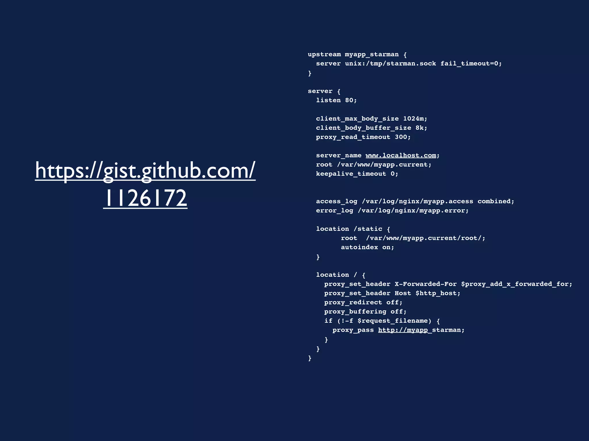 upstream myapp_starman {
                             server unix:/tmp/starman.sock fail_timeout=0;
                           }

                           server {
                             listen 80;

                             client_max_body_size 1024m;
                             client_body_buffer_size 8k;
                             proxy_read_timeout 300;

                             server_name www.localhost.com;

https://gist.github.com/     root /var/www/myapp.current;
                             keepalive_timeout 0;



        1126172              access_log /var/log/nginx/myapp.access combined;
                             error_log /var/log/nginx/myapp.error;
                             
                             location /static {
                                   root /var/www/myapp.current/root/;
                                   autoindex on;
                             }

                             location / {
                               proxy_set_header X-Forwarded-For $proxy_add_x_forwarded_for;
                               proxy_set_header Host $http_host;
                               proxy_redirect off;
                               proxy_buffering off;
                               if (!-f $request_filename) {
                                 proxy_pass http://myapp_starman;
                               }
                             }
                           }
 