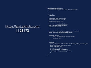 upstream myapp_starman {
                             server unix:/tmp/starman.sock fail_timeout=0;
                           }

                           server {
                             listen 80;

                             client_max_body_size 1024m;
                             client_body_buffer_size 8k;
                             proxy_read_timeout 300;

                             server_name www.localhost.com;

https://gist.github.com/     root /var/www/myapp.current;
                             keepalive_timeout 0;



        1126172              access_log /var/log/nginx/myapp.access combined;
                             error_log /var/log/nginx/myapp.error;
                             
                             location /static {
                                   root /var/www/myapp.current/root/;
                                   autoindex on;
                             }

                             location / {
                               proxy_set_header X-Forwarded-For $proxy_add_x_forwarded_for;
                               proxy_set_header Host $http_host;
                               proxy_redirect off;
                               proxy_buffering off;
                               if (!-f $request_filename) {
                                 proxy_pass http://myapp_starman;
                               }
                             }
                           }
 
