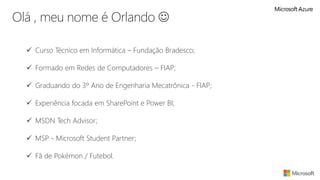 Olá , meu nome é Orlando 
 Curso Técnico em Informática – Fundação Bradesco;
 Formado em Redes de Computadores – FIAP;
 Graduando do 3º Ano de Engenharia Mecatrônica - FIAP;
 Experiência focada em SharePoint e Power BI;
 MSDN Tech Advisor;
 MSP - Microsoft Student Partner;
 Fã de Pokémon / Futebol.
 
