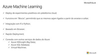  Deploy de experimentos preditivos em plataforma cloud;
 Funciona em “Blocos”, permitindo que os mesmos sejam ligados a partir do arrastar e soltar;
 Integração com R e Python;
 Baseado em Browser;
 Rapido Deployment;
 Conexão com outros serviços de dados do Azure
 Azure HDInsight (Big Data);
 Azure SQL Database;
 Virtual Machines.
Azure Machine Learning
 