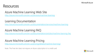  Azure Machine Learning Web Site
 http://azure.microsoft.com/en-us/services/machine-learning

 Learning Documentation
 http://azure.microsoft.com/en-us/documentation/services/machine-learning
 Azure Machine Learning FAQ
 http://azure.microsoft.com/en-us/documentation/articles/machine-learning-faq
 Azure Machine Learning Pricing
 http://azure.microsoft.com/en-us/pricing/details/machine-learning/
 Note: The Free tier does not require an Azure subscription or a credit card
Resources
 