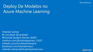 Orlando Gomes
BI Conultant @Lambda3
Microsoft Student Partner (MSP)
medium.com/@orlandogomes_13207
linkedin.com/in/orlandomariano
facebook.com/orlandomaiuri
orlando.mariano@studentpartner.com
Deploy De Modelos no
Azure Machine Learning
 