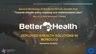 DEPLOYED EHEALTH SOLUTIONS IN
MOROCCO
Second Workshop of the North African eHealth Hub
“Towards eHealth policy roadmap and implementation plan“
Abdrahman ELKAFIL ,
May 12-13, 2022, Hammamet -TUNISIA
 
