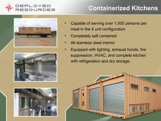 Containerized Kitchens Capable of serving over 1,500 persons per meal in the 4 unit configuration Completely self contained  All stainless steel interior Equipped with lighting, exhaust hoods, fire suppression, HVAC, and complete kitchen with refrigeration and dry storage. 
