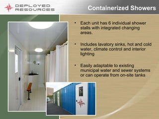 Containerized Showers Each unit has 6 individual shower stalls with integrated changing areas. Includes lavatory sinks, hot and cold water, climate control and interior lighting Easily adaptable to existing municipal water and sewer systems or can operate from on-site tanks 