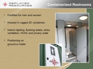 Containerized Restrooms Facilities for men and women Housed in rugged 20’ containers Interior lighting, flushing toilets, sinks, ventilation, HVAC and privacy walls Positioning on ground or trailer 
