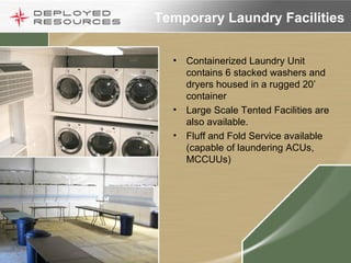 Temporary Laundry Facilities Containerized Laundry Unit contains 6 stacked washers and dryers housed in a rugged 20’ container Large Scale Tented Facilities are also available. Fluff and Fold Service available (capable of laundering ACUs, MCCUUs)  