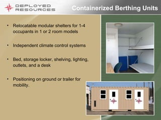 Containerized Berthing Units Relocatable modular shelters for 1-4 occupants in 1 or 2 room models Independent climate control systems Bed, storage locker, shelving, lighting, outlets, and a desk Positioning on ground or trailer for mobility. 
