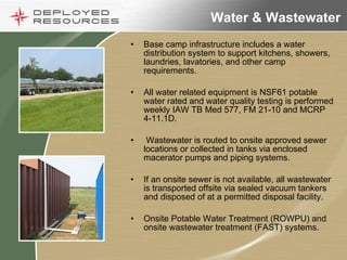 Water & Wastewater Base camp infrastructure includes a water distribution system to support kitchens, showers, laundries, lavatories, and other camp requirements. All water related equipment is NSF61 potable water rated and water quality testing is performed weekly IAW TB Med 577, FM 21-10 and MCRP 4-11.1D. Wastewater is routed to onsite approved sewer locations or collected in tanks via enclosed macerator pumps and piping systems. If an onsite sewer is not available, all wastewater is transported offsite via sealed vacuum tankers and disposed of at a permitted disposal facility. Onsite Potable Water Treatment (ROWPU) and onsite wastewater treatment (FAST) systems.  
