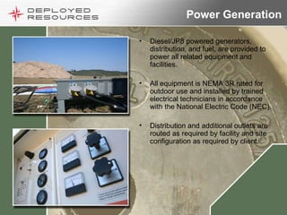 Power Generation Diesel/JP8 powered generators, distribution, and fuel, are provided to power all related equipment and facilities. All equipment is NEMA 3R rated for outdoor use and installed by trained electrical technicians in accordance with the National Electric Code (NEC). Distribution and additional outlets are routed as required by facility and site configuration as required by client. 