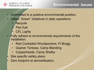 Environmental  Issues Committed to a positive environmental position. Utilize ”Green” initiatives in daily operations Recycle Flex fuel CFL Lights Fully adhere to environmental requirements of the installation. Red Cockaded Woodpeckers, Ft Bragg Gopher Tortoise, Camp Blanding Copperheads, Camp Shelby Site specific safety plans.  Zero footprint at demobilization. 