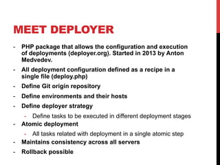 MEET DEPLOYER
-  PHP package that allows the configuration and execution
of deployments (deployer.org). Started in 2013 by Anton
Medvedev.
-  All deployment configuration defined as a recipe in a
single file (deploy.php)
-  Define Git origin repository
-  Define environments and their hosts
-  Define deployer strategy
-  Define tasks to be executed in different deployment stages
-  Atomic deployment
-  All tasks related with deployment in a single atomic step
-  Maintains consistency across all servers
-  Rollback possible
 