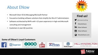 A W A R D W I N N I N G E X C H A N G E M A N A G E M E N T
@enowconsulting
Find us!
ENow Software
ENowSoftware
ENowSoftware.com
Some of ENow’s Loyal Customers
• Microsoft Silver ISV & Messaging Microsoft Partner
• Focused on building software solutions that simplify the life of IT administrators
• Software architected by MVPs with >15 years experience in high-end Microsoft
consulting and management
• Customers in over 60 countries ENow Software
About ENow
 