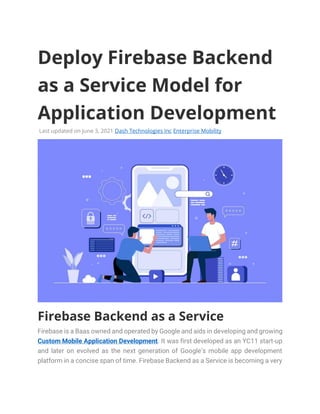 Deploy Firebase Backend
as a Service Model for
Application Development
Last updated on June 3, 2021 Dash Technologies Inc Enterprise Mobility
Firebase Backend as a Service
Firebase is a Baas owned and operated by Google and aids in developing and growing
Custom Mobile Application Development. It was first developed as an YC11 start-up
and later on evolved as the next generation of Google’s mobile app development
platform in a concise span of time. Firebase Backend as a Service is becoming a very
 