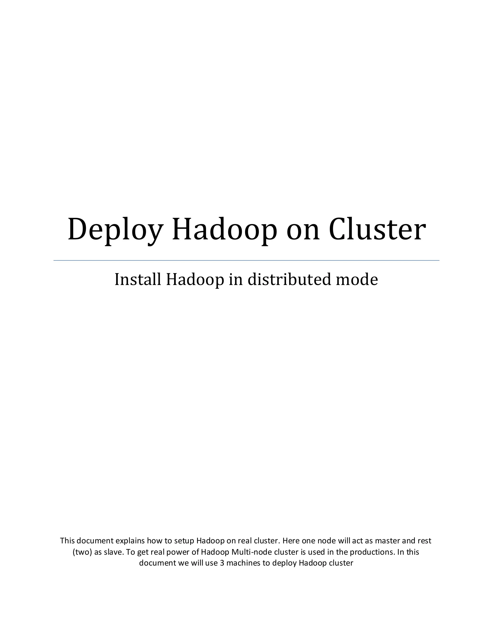 Deploy Hadoop on Cluster
Install Hadoop in distributed mode
This document explains how to setup Hadoop on real cluster. Here one node will act as master and rest
(two) as slave. To get real power of Hadoop Multi-node cluster is used in the productions. In this
document we will use 3 machines to deploy Hadoop cluster
 