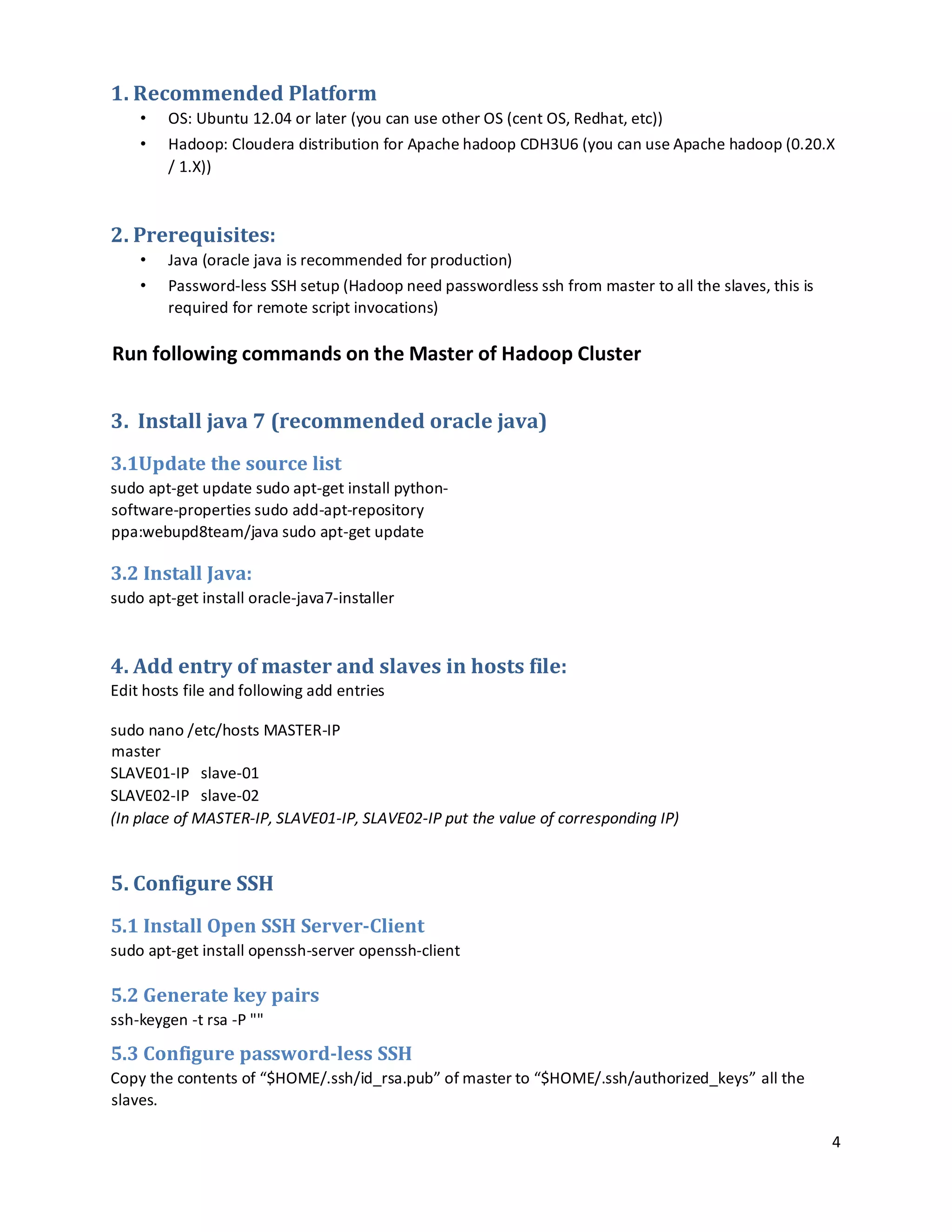 4
1. Recommended Platform
• OS: Ubuntu 12.04 or later (you can use other OS (cent OS, Redhat, etc))
• Hadoop: Cloudera distribution for Apache hadoop CDH3U6 (you can use Apache hadoop (0.20.X
/ 1.X))
2. Prerequisites:
• Java (oracle java is recommended for production)
• Password-less SSH setup (Hadoop need passwordless ssh from master to all the slaves, this is
required for remote script invocations)
Run following commands on the Master of Hadoop Cluster
3. Install java 7 (recommended oracle java)
3.1Update the source list
sudo apt-get update sudo apt-get install python-
software-properties sudo add-apt-repository
ppa:webupd8team/java sudo apt-get update
3.2 Install Java:
sudo apt-get install oracle-java7-installer
4. Add entry of master and slaves in hosts file:
Edit hosts file and following add entries
sudo nano /etc/hosts MASTER-IP
master
SLAVE01-IP slave-01
SLAVE02-IP slave-02
(In place of MASTER-IP, SLAVE01-IP, SLAVE02-IP put the value of corresponding IP)
5. Configure SSH
5.1 Install Open SSH Server-Client
sudo apt-get install openssh-server openssh-client
5.2 Generate key pairs
ssh-keygen -t rsa -P ""
5.3 Configure password-less SSH
Copy the contents of “$HOME/.ssh/id_rsa.pub” of master to “$HOME/.ssh/authorized_keys” all the
slaves.
 