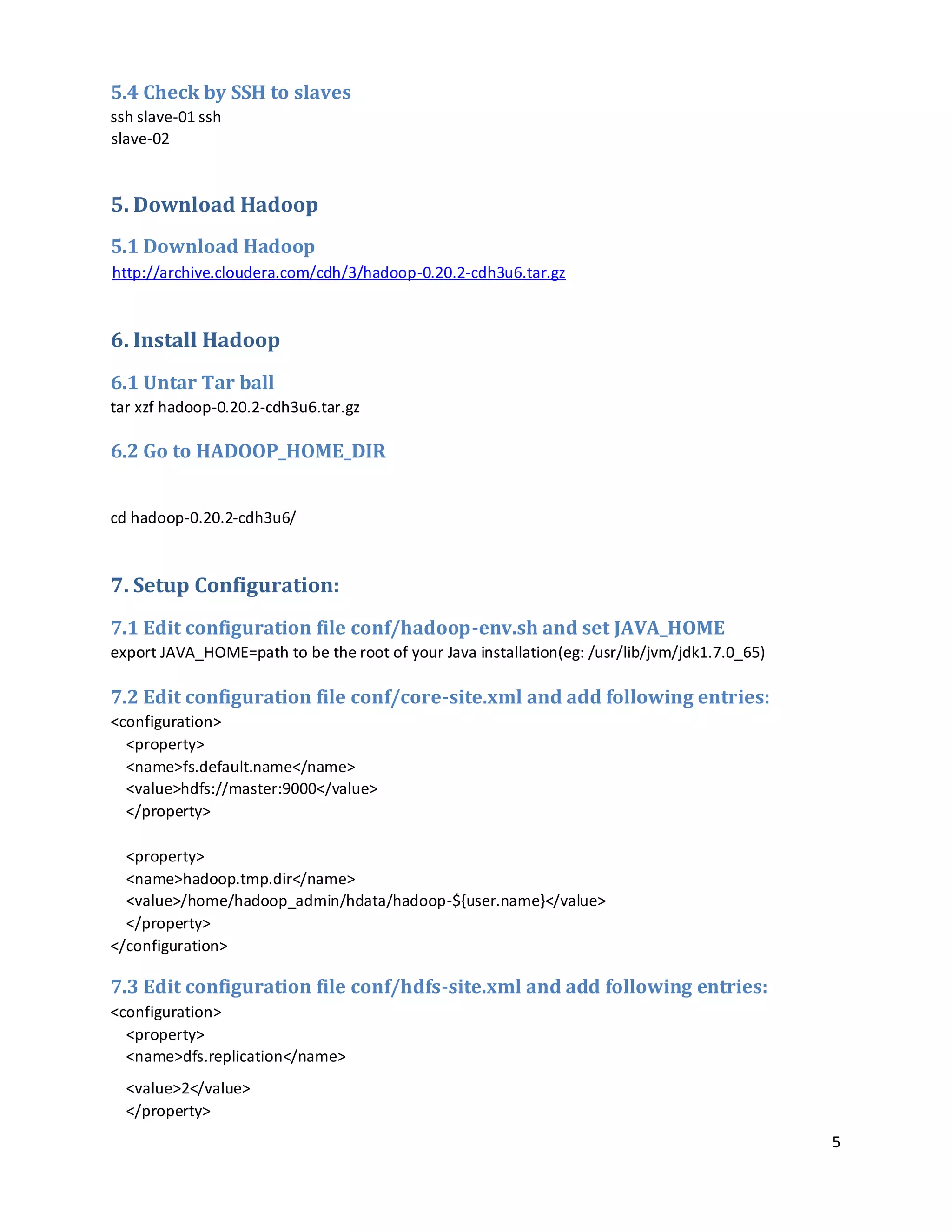 5
5.4 Check by SSH to slaves
ssh slave-01 ssh
slave-02
5. Download Hadoop
5.1 Download Hadoop
http://archive.cloudera.com/cdh/3/hadoop-0.20.2-cdh3u6.tar.gz
6. Install Hadoop
6.1 Untar Tar ball
tar xzf hadoop-0.20.2-cdh3u6.tar.gz
6.2 Go to HADOOP_HOME_DIR
cd hadoop-0.20.2-cdh3u6/
7. Setup Configuration:
7.1 Edit configuration file conf/hadoop-env.sh and set JAVA_HOME
export JAVA_HOME=path to be the root of your Java installation(eg: /usr/lib/jvm/jdk1.7.0_65)
7.2 Edit configuration file conf/core-site.xml and add following entries:
<configuration>
<property>
<name>fs.default.name</name>
<value>hdfs://master:9000</value>
</property>
<property>
<name>hadoop.tmp.dir</name>
<value>/home/hadoop_admin/hdata/hadoop-${user.name}</value>
</property>
</configuration>
7.3 Edit configuration file conf/hdfs-site.xml and add following entries:
<configuration>
<property>
<name>dfs.replication</name>
<value>2</value>
</property>
 