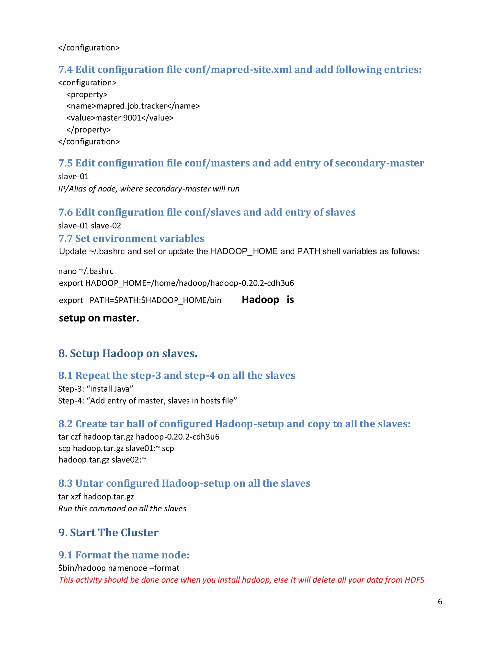 6
</configuration>
7.4 Edit configuration file conf/mapred-site.xml and add following entries:
<configuration>
<property>
<name>mapred.job.tracker</name>
<value>master:9001</value>
</property>
</configuration>
7.5 Edit configuration file conf/masters and add entry of secondary-master
slave-01
IP/Alias of node, where secondary-master will run
7.6 Edit configuration file conf/slaves and add entry of slaves
slave-01 slave-02
7.7 Set environment variables
Update ~/.bashrc and set or update the HADOOP_HOME and PATH shell variables as follows:
nano ~/.bashrc
export HADOOP_HOME=/home/hadoop/hadoop-0.20.2-cdh3u6
export PATH=$PATH:$HADOOP_HOME/bin Hadoop is
setup on master.
8. Setup Hadoop on slaves.
8.1 Repeat the step-3 and step-4 on all the slaves
Step-3: “install Java”
Step-4: “Add entry of master, slaves in hosts file”
8.2 Create tar ball of configured Hadoop-setup and copy to all the slaves:
tar czf hadoop.tar.gz hadoop-0.20.2-cdh3u6
scp hadoop.tar.gz slave01:~ scp
hadoop.tar.gz slave02:~
8.3 Untar configured Hadoop-setup on all the slaves
tar xzf hadoop.tar.gz
Run this command on all the slaves
9. Start The Cluster
9.1 Format the name node:
$bin/hadoop namenode –format
This activity should be done once when you install hadoop, else It will delete all your data from HDFS
 