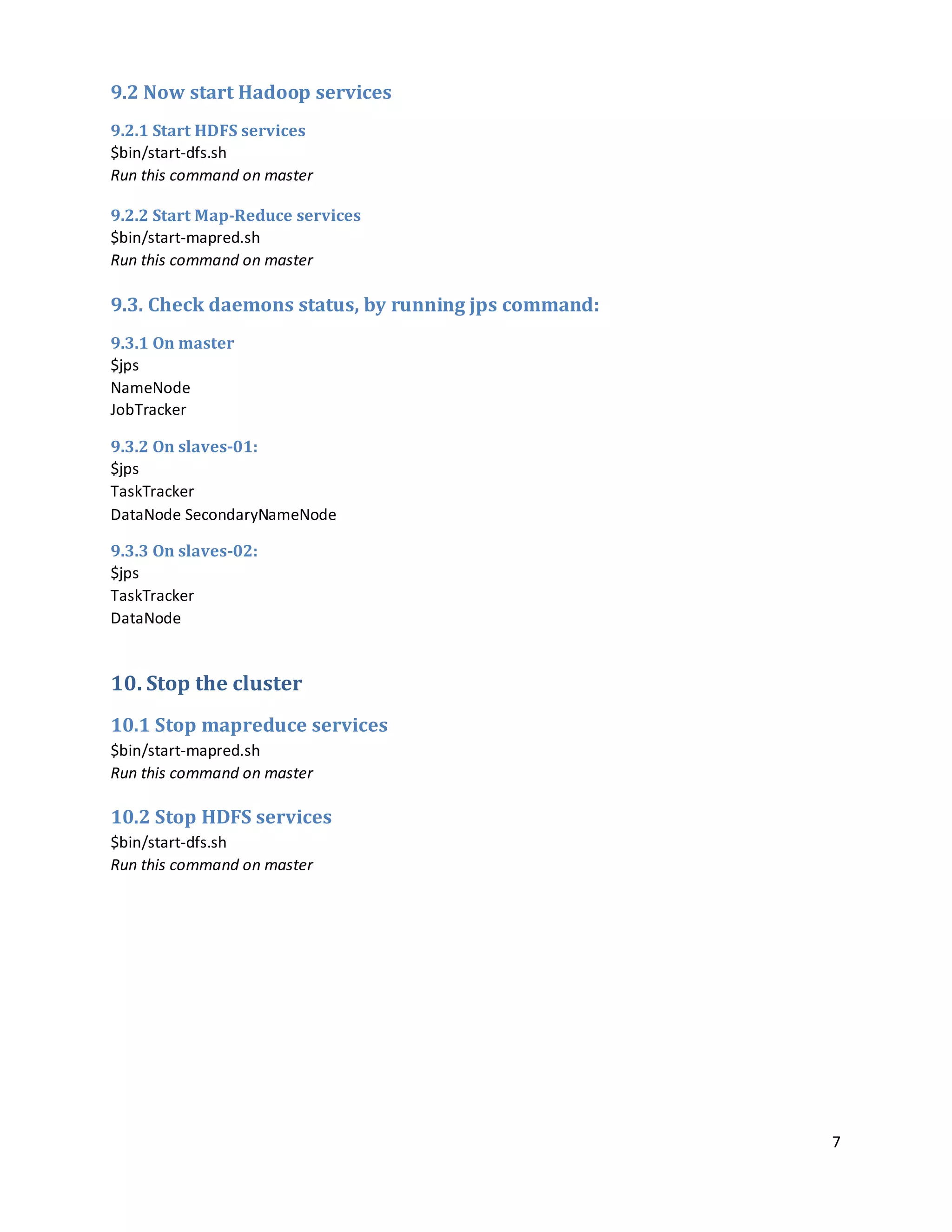 7
9.2 Now start Hadoop services
9.2.1 Start HDFS services
$bin/start-dfs.sh
Run this command on master
9.2.2 Start Map-Reduce services
$bin/start-mapred.sh
Run this command on master
9.3. Check daemons status, by running jps command:
9.3.1 On master
$jps
NameNode
JobTracker
9.3.2 On slaves-01:
$jps
TaskTracker
DataNode SecondaryNameNode
9.3.3 On slaves-02:
$jps
TaskTracker
DataNode
10. Stop the cluster
10.1 Stop mapreduce services
$bin/start-mapred.sh
Run this command on master
10.2 Stop HDFS services
$bin/start-dfs.sh
Run this command on master
 