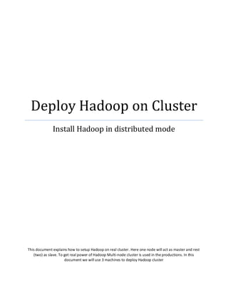 Deploy Hadoop on Cluster
Install Hadoop in distributed mode
This document explains how to setup Hadoop on real cluster. Here one node will act as master and rest
(two) as slave. To get real power of Hadoop Multi-node cluster is used in the productions. In this
document we will use 3 machines to deploy Hadoop cluster
 