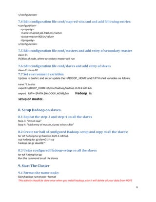 6
</configuration>
7.4 Edit configuration file conf/mapred-site.xml and add following entries:
<configuration>
<property>
<name>mapred.job.tracker</name>
<value>master:9001</value>
</property>
</configuration>
7.5 Edit configuration file conf/masters and add entry of secondary-master
slave-01
IP/Alias of node, where secondary-master will run
7.6 Edit configuration file conf/slaves and add entry of slaves
slave-01 slave-02
7.7 Set environment variables
Update ~/.bashrc and set or update the HADOOP_HOME and PATH shell variables as follows:
nano ~/.bashrc
export HADOOP_HOME=/home/hadoop/hadoop-0.20.2-cdh3u6
export PATH=$PATH:$HADOOP_HOME/bin Hadoop is
setup on master.
8. Setup Hadoop on slaves.
8.1 Repeat the step-3 and step-4 on all the slaves
Step-3: “install Java”
Step-4: “Add entry of master, slaves in hosts file”
8.2 Create tar ball of configured Hadoop-setup and copy to all the slaves:
tar czf hadoop.tar.gz hadoop-0.20.2-cdh3u6
scp hadoop.tar.gz slave01:~ scp
hadoop.tar.gz slave02:~
8.3 Untar configured Hadoop-setup on all the slaves
tar xzf hadoop.tar.gz
Run this command on all the slaves
9. Start The Cluster
9.1 Format the name node:
$bin/hadoop namenode –format
This activity should be done once when you install hadoop, else It will delete all your data from HDFS
 