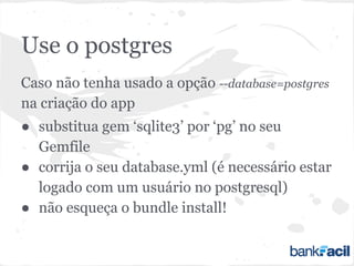 Use o postgres
Caso não tenha usado a opção --database=postgres
na criação do app
● substitua gem ‘sqlite3’ por ‘pg’ no seu
Gemfile
● corrija o seu database.yml (é necessário estar
logado com um usuário no postgresql)
● não esqueça o bundle install!
 