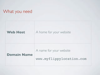 What you need



 Web Host       A home for your website




                A name for your website
 Domain Name
                www.myflippylocation.com
 