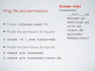 django.wsgi
Wsgi ﬁle and permissions                tsansweb/
                                            __init__.py
                                            manage.py
                                            settings.py
➡   Create a django.wsgi ﬁle                urls.py
                                            tsans.db
➡   Modify the permissions for Apache
                                            uploads/
$ chown -R :_www tsans-web                  WebGallery/

➡   Modify the permissions for Apache
$ chmod g+w tsansweb
$ chmod g+w tsansweb/tsans.db
 