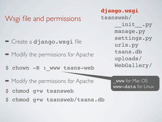 django.wsgi
Wsgi ﬁle and permissions                tsansweb/
                                            __init__.py
                                            manage.py
                                            settings.py
➡   Create a django.wsgi ﬁle                urls.py
                                            tsans.db
➡   Modify the permissions for Apache
                                            uploads/
$ chown -R :_www tsans-web                  WebGallery/

➡   Modify the permissions for Apache      _www for Mac OS
                                           www-data for Linux
$ chmod g+w tsansweb
$ chmod g+w tsansweb/tsans.db
 