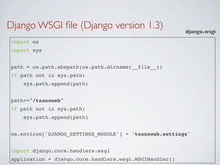 Django WSGI ﬁle (Django version 1.3)                    django.wsgi
import os
import sys


path = os.path.abspath(os.path.dirname(__file__))
if path not in sys.path:
    sys.path.append(path)


path+="/tsansweb"
if path not in sys.path:
    sys.path.append(path)


os.environ['DJANGO_SETTINGS_MODULE'] = 'tsansweb.settings'


import django.core.handlers.wsgi
application = django.core.handlers.wsgi.WSGIHandler()
 