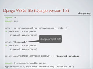 Django WSGI ﬁle (Django version 1.3)                    django.wsgi
import os
import sys


path = os.path.abspath(os.path.dirname(__file__))
if path not in sys.path:
    sys.path.append(path)
                            Django project path
path+="/tsansweb"
if path not in sys.path:
    sys.path.append(path)


os.environ['DJANGO_SETTINGS_MODULE'] = 'tsansweb.settings'


import django.core.handlers.wsgi
application = django.core.handlers.wsgi.WSGIHandler()
 