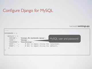 Conﬁgure Django for MySQL


                                                               tsansweb/settings.py
....
DATABASES = {
    'default': {
      'ENGINE':
      'USER':
                  'django.db.backends.mysql',
                  'Django',
                                                MySQL user and password
      'PASSWORD': 'Pass4Django',
      'HOST': '',      # Set to empty string for localhost.
      'PORT': '',      # Set to empty string for default.
      }
}

....
 