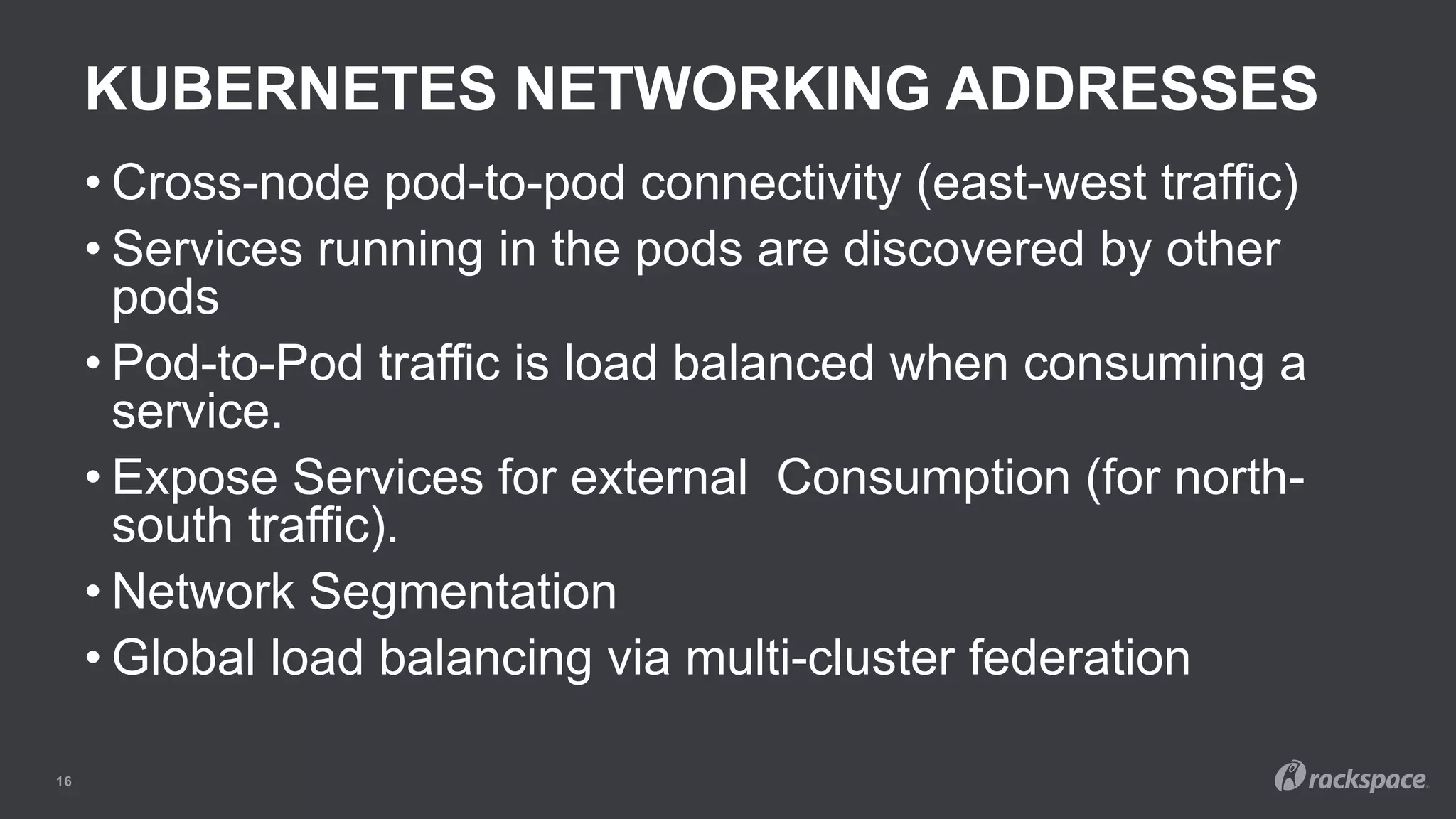 KUBERNETES NETWORKING ADDRESSES
16
• Cross-node pod-to-pod connectivity (east-west traffic)
• Services running in the pods are discovered by other
pods
• Pod-to-Pod traffic is load balanced when consuming a
service.
• Expose Services for external Consumption (for north-
south traffic).
• Network Segmentation
• Global load balancing via multi-cluster federation
 