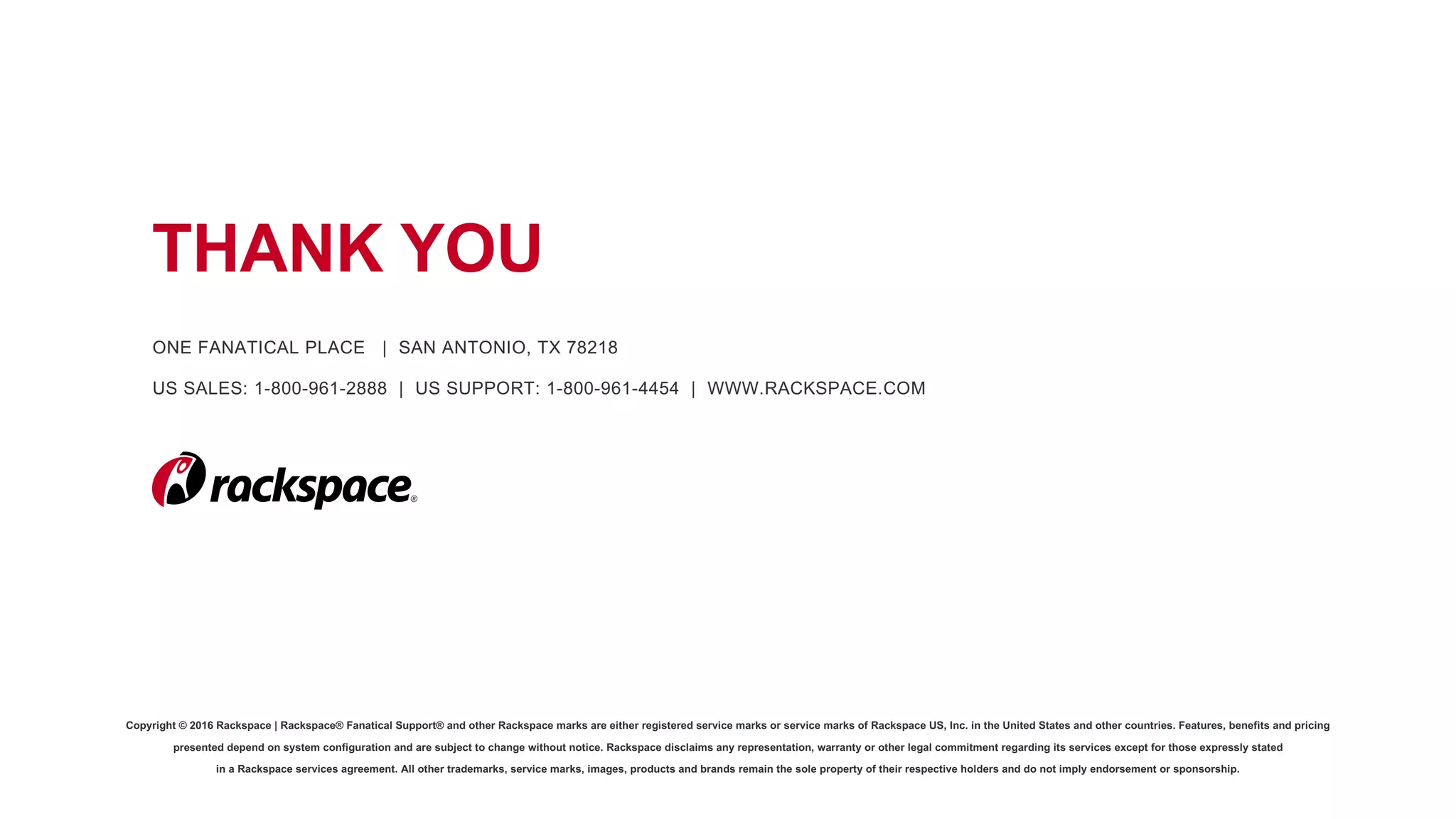 Copyright © 2016 Rackspace | Rackspace® Fanatical Support® and other Rackspace marks are either registered service marks or service marks of Rackspace US, Inc. in the United States and other countries. Features, benefits and pricing
presented depend on system configuration and are subject to change without notice. Rackspace disclaims any representation, warranty or other legal commitment regarding its services except for those expressly stated
in a Rackspace services agreement. All other trademarks, service marks, images, products and brands remain the sole property of their respective holders and do not imply endorsement or sponsorship.
THANK YOU
ONE FANATICAL PLACE | SAN ANTONIO, TX 78218
US SALES: 1-800-961-2888 | US SUPPORT: 1-800-961-4454 | WWW.RACKSPACE.COM
 